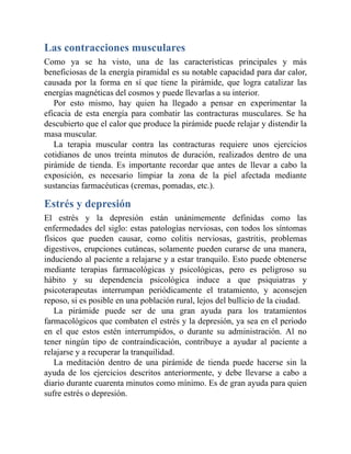 Las contracciones musculares
Como ya se ha visto, una de las características principales y más
beneficiosas de la energía piramidal es su notable capacidad para dar calor,
causada por la forma en sí que tiene la pirámide, que logra catalizar las
energías magnéticas del cosmos y puede llevarlas a su interior.
Por esto mismo, hay quien ha llegado a pensar en experimentar la
eficacia de esta energía para combatir las contracturas musculares. Se ha
descubierto que el calor que produce la pirámide puede relajar y distendir la
masa muscular.
La terapia muscular contra las contracturas requiere unos ejercicios
cotidianos de unos treinta minutos de duración, realizados dentro de una
pirámide de tienda. Es importante recordar que antes de llevar a cabo la
exposición, es necesario limpiar la zona de la piel afectada mediante
sustancias farmacéuticas (cremas, pomadas, etc.).
Estrés y depresión
El estrés y la depresión están unánimemente definidas como las
enfermedades del siglo: estas patologías nerviosas, con todos los síntomas
físicos que pueden causar, como colitis nerviosas, gastritis, problemas
digestivos, erupciones cutáneas, solamente pueden curarse de una manera,
induciendo al paciente a relajarse y a estar tranquilo. Esto puede obtenerse
mediante terapias farmacológicas y psicológicas, pero es peligroso su
hábito y su dependencia psicológica induce a que psiquiatras y
psicoterapeutas interrumpan periódicamente el tratamiento, y aconsejen
reposo, si es posible en una población rural, lejos del bullicio de la ciudad.
La pirámide puede ser de una gran ayuda para los tratamientos
farmacológicos que combaten el estrés y la depresión, ya sea en el periodo
en el que estos estén interrumpidos, o durante su administración. Al no
tener ningún tipo de contraindicación, contribuye a ayudar al paciente a
relajarse y a recuperar la tranquilidad.
La meditación dentro de una pirámide de tienda puede hacerse sin la
ayuda de los ejercicios descritos anteriormente, y debe llevarse a cabo a
diario durante cuarenta minutos como mínimo. Es de gran ayuda para quien
sufre estrés o depresión.
 