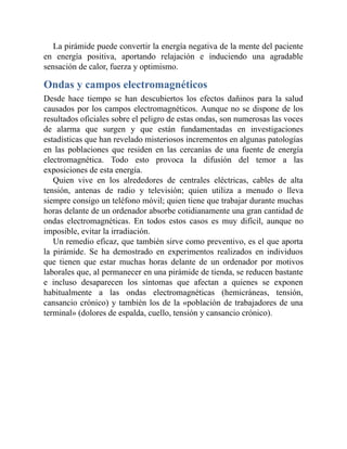 La pirámide puede convertir la energía negativa de la mente del paciente
en energía positiva, aportando relajación e induciendo una agradable
sensación de calor, fuerza y optimismo.
Ondas y campos electromagnéticos
Desde hace tiempo se han descubiertos los efectos dañinos para la salud
causados por los campos electromagnéticos. Aunque no se dispone de los
resultados oficiales sobre el peligro de estas ondas, son numerosas las voces
de alarma que surgen y que están fundamentadas en investigaciones
estadísticas que han revelado misteriosos incrementos en algunas patologías
en las poblaciones que residen en las cercanías de una fuente de energía
electromagnética. Todo esto provoca la difusión del temor a las
exposiciones de esta energía.
Quien vive en los alrededores de centrales eléctricas, cables de alta
tensión, antenas de radio y televisión; quien utiliza a menudo o lleva
siempre consigo un teléfono móvil; quien tiene que trabajar durante muchas
horas delante de un ordenador absorbe cotidianamente una gran cantidad de
ondas electromagnéticas. En todos estos casos es muy difícil, aunque no
imposible, evitar la irradiación.
Un remedio eficaz, que también sirve como preventivo, es el que aporta
la pirámide. Se ha demostrado en experimentos realizados en individuos
que tienen que estar muchas horas delante de un ordenador por motivos
laborales que, al permanecer en una pirámide de tienda, se reducen bastante
e incluso desaparecen los síntomas que afectan a quienes se exponen
habitualmente a las ondas electromagnéticas (hemicráneas, tensión,
cansancio crónico) y también los de la «población de trabajadores de una
terminal» (dolores de espalda, cuello, tensión y cansancio crónico).
 
