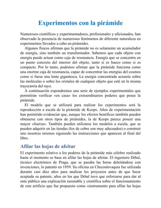 Experimentos con la pirámide
Numerosos científicos y experimentadores, profesionales y aficionados, han
observado la presencia de numerosos fenómenos de diferente naturaleza en
experimentos llevados a cabo en pirámides.
Algunos físicos afirman que la pirámide no es solamente un acumulador
de energía, sino también un transformador. Sabemos que cada objeto con
energía puede actuar como caja de resonancia. Energía que se concentra en
un punto concreto del interior del objeto, tanto si es hueco como si es
compacto. Por lo tanto, podemos afirmar que la pirámide funciona como
una enorme caja de resonancia, capaz de concentrar las energías del cosmos
como si fuese una lente gigantesca. La energía concentrada actuaría sobre
las moléculas o sobre los cristales de cualquier objeto que esté en la misma
trayectoria del rayo.
A continuación expondremos una serie de ejemplos experimentales que
permitirán verificar «en casa» los extraordinarios poderes que posee la
pirámide.
El modelo que se utilizará para realizar los experimentos será la
reproducción a escala de la pirámide de Keops. Años de experimentación
han permitido evidenciar que, aunque los efectos benéficos también pueden
obtenerse con otros tipos de pirámides, la de Keops parece poseer una
mayor «fuerza». También pueden utilizarse los modelos a escala, que se
pueden adquirir en las tiendas (los de cobre son muy adecuados) o construir
uno nosotros mismos siguiendo las instrucciones que aparecen al final del
libro.
Afilar las hojas de afeitar
El experimento relativo a los poderes de la pirámide más célebre realizado
hasta el momento se basa en afilar las hojas de afeitar. El ingeniero Drbal,
técnico electrónico de Praga, que se pasaba las horas deleitándose con
invenciones, lo patentó en 1959. Su oficina en Checoslovaquia fue utilizada
durante casi diez años para analizar los proyectos antes de que fuese
aceptada su patente, años en los que Drbal tuvo que esforzarse para dar al
ente público una explicación razonable y científica sobre el funcionamiento
de este artificio que fue propuesto como «instrumento para afilar las hojas
 