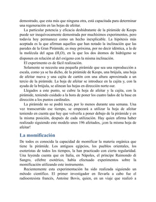 demostrado, que esta más que ninguna otra, está capacitada para determinar
una regeneración en las hojas de afeitar.
La particular potencia y eficacia deshidratante de la pirámide de Keops
puede ser inequívocamente demostrada por muchísimos experimentos, pero
todavía hoy permanece como un hecho inexplicable. La hipótesis más
aceptada es la que afirman aquellos que han notado la inclinación que las
paredes de la Gran Pirámide, es muy próxima, por no decir idéntica, a la de
la molécula del agua (H2O), en la que los dos átomos de hidrógeno se
disponen en relación al del oxígeno con la misma inclinación.
El experimento es de fácil realización.
Solamente se necesita una pequeña pirámide que sea una reproducción a
escala, como ya se ha dicho, de la pirámide de Keops, una brújula, una hoja
de afeitar nueva y una cajita de cartón con una altura aproximada a un
tercio de la pirámide. La hoja de afeitar se introduce en la cajita y, con la
ayuda de la brújula, se alinean las hojas en dirección norte-sur.
Llegados a este punto, se cubre la hoja de afeitar y la cajita, con la
pirámide, teniendo cuidado a la hora de poner los cuatro lados de la base en
dirección a los puntos cardinales.
La pirámide no se podrá tocar, por lo menos durante una semana. Una
vez transcurrido ese tiempo, se empezará a utilizar la hoja de afeitar
teniendo en cuenta que hay que volverla a poner debajo de la pirámide y en
la misma posición, después de cada utilización. Hay quien afirma haber
realizado siguiendo este modelo unos 196 afeitados, ¡con la misma hoja de
afeitar!
La momificación
De todos es conocida la capacidad de momificar la materia orgánica que
tiene la pirámide. Los antiguos egipcios, los pueblos orientales, los
esoteristas de todos los tiempos, la han practicado con cierta regularidad.
Una leyenda cuenta que en Italia, en Nápoles, el príncipe Raimondo di
Sangro, célebre esotérico, había efectuado experimentos sobre la
momificación utilizando este instrumento.
Recientemente esta experimentación ha sido realizada siguiendo un
método científico. El primer investigador en llevarla a cabo fue el
radioestesista francés, Antoine Bovis, quien, en un viaje que realizó a
 