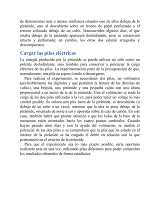 de dimensiones más o menos similares) situados uno de ellos debajo de la
pirámide, otro al descubierto sobre un trocito de papel perfumado y el
tercero colocado debajo de un cubo. Transcurridos algunos días, el que
estaba debajo de la pirámide aparecerá deshidratado, pero se conservará
intacto y perfumado; en cambio, los otros dos estarán arrugados y
descompuestos.
Cargar las pilas eléctricas
La energía producida por la pirámide se puede utilizar no sólo como un
potente deshidratante, sino también para conservar y potenciar la carga
eléctrica de las pilas. La experimentación parte de la presuposición de que,
normalmente, una pila en reposo tiende a descargarse.
Para realizar el experimento, se necesitarán dos pilas, un voltímetro
(preferiblemente los digitales y que permiten la lectura de las décimas de
voltio), una brújula, una pirámide y una pequeña cajita con una altura
proporcional a un tercio de la de la pirámide. Con el voltímetro se mide la
carga de las dos pilas utilizadas a la vez, para poder tener un voltaje lo más
similar posible. Se coloca una pila fuera de la pirámide, al descubierto (o
debajo de un cubo o un vaso), mientras que la otra se pone debajo de la
pirámide, orientada de norte a sur y apoyada sobre la caja de cartón. En este
caso, también habrá que prestar atención a que los lados de la base de la
estructura estén orientados hacia los cuatro puntos cardinales. Cuando
hayan pasado unos días y con la ayuda del voltímetro, se medirá el
potencial de las dos pilas y se comprobará que la pila que ha estado en el
interior de la pirámide se ha cargado el doble en relación con la que
permaneció en el exterior de la pirámide.
Para que el experimento sea lo más exacto posible, sería oportuno
realizarlo más de una vez, utilizando pilas diferentes para poder comprobar
los resultados obtenidos de forma estadística.
 