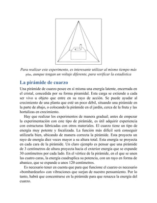 Para realizar este experimento, es interesante utilizar al mismo tiempo más
pilas, aunque tengan un voltaje diferente, para verificar la estadística
La pirámide de cuarzo
Una pirámide de cuarzo posee en sí misma una energía latente, encerrada en
el cristal, concedida por su forma piramidal. Esta carga se extiende a cada
ser vivo u objeto que entre en su rayo de acción. Se puede ayudar al
crecimiento de una planta que esté un poco débil, situando una pirámide en
la parte de abajo, o colocando la pirámide en el jardín, cerca de la fruta y las
hortalizas en crecimiento.
Hay que realizar los experimentos de manera gradual; antes de empezar
la experimentación con este tipo de pirámide, es útil adquirir experiencia
con estructuras fabricadas con otros materiales. El cuarzo tiene un tipo de
energía muy potente y focalizada. La función más difícil será conseguir
utilizarla bien, ubicando de manera correcta la pirámide. Esta proyecta un
rayo de energía diez veces mayor a su altura total. Esta energía se proyecta
en cada cara de la pirámide. Un claro ejemplo es pensar que una pirámide
de 3 centímetros de altura proyecta hacia el exterior energía que se expande
30 centímetros por cada lado. En el vértice de la pirámide, en el que se unen
las cuatro caras, la energía cuadruplica su potencia, con un rayo en forma de
abanico, que se expande a unos 120 centímetros.
Es necesario tener en cuenta que para que funcione el cuarzo es necesario
«bombardearlo» con vibraciones que surjan de nuestro pensamiento. Por lo
tanto, habrá que concentrarse en la pirámide para que renazca la energía del
cuarzo.
 