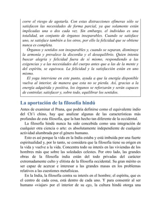 corre el riesgo de agotarla. Con estas distracciones efímeras sólo se
satisfacen las necesidades de forma parcial, ya que solamente están
implicadas una o dos cada vez. Sin embargo, el individuo es una
totalidad, un conjunto de órganos inseparables. Cuando se satisface
uno, se satisface también a los otros, por ello la felicidad que se obtiene
nunca es completa.
Órganos y sentidos son inseparables y, cuando se separan, disminuye
la armonía y prevalece la discordia y el desequilibrio. Quien intenta
buscar alegría y felicidad fuera de sí mismo, respondiendo a las
exigencias y a las necesidades del cuerpo antes que a las de la mente y
del espíritu, se equivoca. La felicidad y la satisfacción están en uno
mismo.
El yoga interviene en este punto, ayuda a que la energía disponible
vuelva al interior, de manera que esta no se pierda. Así, gracias a la
energía adquirida y positiva, los órganos se reforzarán y serán capaces
de controlar, satisfacer y, sobre todo, equilibrar los sentidos.
La aportación de la filosofía hindú
Antes de examinar el Prana, que podría definirse como el equivalente indio
del Ch’i chino, hay que analizar algunas de las características más
profundas de esta filosofía, que la han hecho tan diferente de la occidental.
La filosofía hindú nunca ha sido concebida como una integración de
cualquier otra ciencia o arte: es absolutamente independiente de cualquier
actividad alumbrada por el género humano.
Esto es así porque la vida en la India estaba y está imbuida por una fuerte
espiritualidad y, por lo tanto, se considera que la filosofía tiene su origen en
la vida y vuelve a la vida. Concentra todo su interés en las viviendas de los
hombres más que sobre las soledades celestes. Por otro lado, las grandes
obras de la filosofía india están del todo privadas del carácter
extremadamente culto y elitista de la filosofía occidental. Su gran mérito es
ser capaz de acercar e interesar a las grandes masas en los problemas
relativos a las cuestiones metafísicas.
En la India, la filosofía centra su interés en el hombre; el espíritu, que es
el centro de cada cosa, está dentro de cada uno. Y para consentir al ser
humano «viajar» por el interior de su ego, la cultura hindú otorga una
 