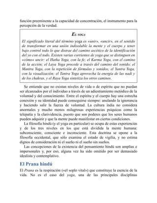 función preeminente a la capacidad de concentración, el instrumento para la
percepción de la verdad.
EL YOGA
El significado literal del término yoga es «unir», «uncir», en el sentido
de transformar en una unión indisoluble la mente y el cuerpo y tener
bajo control todo lo que distrae del camino ascético de la identificación
del yo con el todo. Existen varias corrientes de yoga que se distinguen en
«cómo» uncir: el Hatha Yoga, con la fe; el Karma Yoga, con el camino
de la acción; el Laya Yoga procede a través del camino del sonido; el
Mantra Yoga, con la repetición de fórmulas y sonidos; el Yantra Yoga,
con la visualización; el Tantra Yoga aprovecha la energía de las nadi y
de los chakras, y el Raya Yoga sintetiza los otros caminos.
Se entiende que no existan niveles de vida o de espíritu que no puedan
ser alcanzados por el individuo a través de un adiestramiento metódico de la
voluntad y del conocimiento. Entre el espíritu y el cuerpo hay una estrecha
conexión y su identidad puede conseguirse siempre: anulando la ignorancia
y haciendo salir la fuerza de voluntad. La cultura india no considera
anormales y mucho menos milagrosas experiencias psíquicas como la
telepatía y la clarividencia, puesto que son poderes que los seres humanos
pueden adquirir y que la mente puede manifestar en ciertas condiciones.
La filosofía hindú (y el yoga en particular) se ocupa de estas experiencias
y de los tres niveles en los que está dividida la mente humana:
subconsciente, consciente e inconsciente. Esta doctrina se opone a la
filosofía occidental, que sólo examina el estado de vigilia, y no estima
dignos de consideración ni el sueño ni el sueño sin sueños.
Las concepciones de la existencia del pensamiento hindú son amplias e
impersonales y, por eso, alguna vez ha sido omitido por ser demasiado
idealista y contemplativo.
El Prana hindú
El Prana es la respiración («el soplo vital») que constituye la esencia de la
vida. No es el caso del yoga, una de las principales disciplinas
 