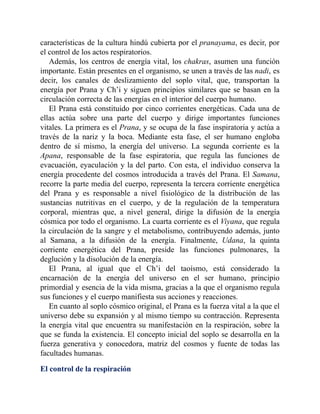 características de la cultura hindú cubierta por el pranayama, es decir, por
el control de los actos respiratorios.
Además, los centros de energía vital, los chakras, asumen una función
importante. Están presentes en el organismo, se unen a través de las nadi, es
decir, los canales de deslizamiento del soplo vital, que, transportan la
energía por Prana y Ch’i y siguen principios similares que se basan en la
circulación correcta de las energías en el interior del cuerpo humano.
El Prana está constituido por cinco corrientes energéticas. Cada una de
ellas actúa sobre una parte del cuerpo y dirige importantes funciones
vitales. La primera es el Prana, y se ocupa de la fase inspiratoria y actúa a
través de la nariz y la boca. Mediante esta fase, el ser humano engloba
dentro de sí mismo, la energía del universo. La segunda corriente es la
Apana, responsable de la fase espiratoria, que regula las funciones de
evacuación, eyaculación y la del parto. Con esta, el individuo conserva la
energía procedente del cosmos introducida a través del Prana. El Samana,
recorre la parte media del cuerpo, representa la tercera corriente energética
del Prana y es responsable a nivel fisiológico de la distribución de las
sustancias nutritivas en el cuerpo, y de la regulación de la temperatura
corporal, mientras que, a nivel general, dirige la difusión de la energía
cósmica por todo el organismo. La cuarta corriente es el Viyana, que regula
la circulación de la sangre y el metabolismo, contribuyendo además, junto
al Samana, a la difusión de la energía. Finalmente, Udana, la quinta
corriente energética del Prana, preside las funciones pulmonares, la
deglución y la disolución de la energía.
El Prana, al igual que el Ch’i del taoísmo, está considerado la
encarnación de la energía del universo en el ser humano, principio
primordial y esencia de la vida misma, gracias a la que el organismo regula
sus funciones y el cuerpo manifiesta sus acciones y reacciones.
En cuanto al soplo cósmico original, el Prana es la fuerza vital a la que el
universo debe su expansión y al mismo tiempo su contracción. Representa
la energía vital que encuentra su manifestación en la respiración, sobre la
que se funda la existencia. El concepto inicial del soplo se desarrolla en la
fuerza generativa y conocedora, matriz del cosmos y fuente de todas las
facultades humanas.
El control de la respiración
 