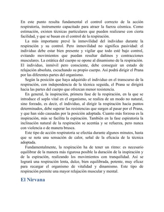En este punto resulta fundamental el control correcto de la acción
respiratoria, instrumento capacitado para atraer la fuerza cósmica. Como
estimación, existen técnicas particulares que pueden realizarse con cierta
facilidad, y que se basan en el control de la respiración.
La más importante prevé la inmovilidad del individuo durante la
respiración y su control. Pero inmovilidad no significa pasividad: el
individuo debe estar bien presente y vigilar que todo esté bajo control,
evitando movimientos que puedan resultar dañinos y contracciones
musculares. La estática del cuerpo se opone al dinamismo de la respiración.
El individuo, inmóvil pero consciente, debe conseguir un estado de
relajación absoluta, escuchando su propio cuerpo. Así podrá dirigir el Prana
por las diferentes partes del organismo.
Según la posición que haya adquirido el individuo en el transcurso de la
respiración, con independencia de la técnica seguida, el Prana se dirigirá
hacia las partes del cuerpo que ofrezcan menor resistencia.
En general, la inspiración, primera fase de la respiración, en la que se
introduce el soplo vital en el organismo, se realiza de un modo no natural,
sino forzado, es decir, el individuo, al dirigir la respiración hacia puntos
determinados, debe superar las resistencias que surgen al pasar por el Prana,
y que han sido causadas por la posición adoptada. Cuanto más forzosa es la
inspiración, más se facilita la espiración. También en la fase espiratoria la
inclinación natural de la respiración se acentúa y se refuerza, pero nunca
con violencia o de manera brusca.
Este tipo de acción respiratoria se efectúa durante algunos minutos, hasta
que se nota una sensación de calor, señal de la eficacia de la técnica
adoptada.
Fundamentalmente, la respiración ha de tener un ritmo: es necesario
equilibrar de la manera más rigurosa posible la duración de la inspiración y
de la espiración, realizando los movimientos con tranquilidad. Así se
logrará una respiración lenta, dulce, bien equilibrada, potente, muy eficaz
para recargar el organismo de vitalidad y dinamismo. Este tipo de
respiración permite una mayor relajación muscular y mental.
El Nirvana
 