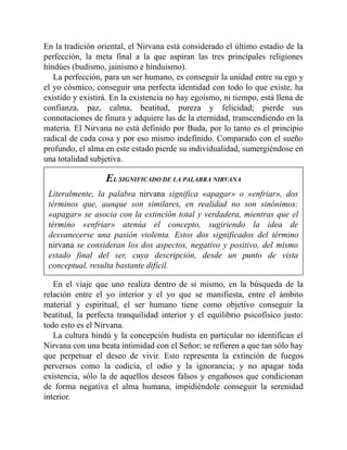 En la tradición oriental, el Nirvana está considerado el último estadio de la
perfección, la meta final a la que aspiran las tres principales religiones
hindúes (budismo, jainismo e hinduismo).
La perfección, para un ser humano, es conseguir la unidad entre su ego y
el yo cósmico, conseguir una perfecta identidad con todo lo que existe, ha
existido y existirá. En la existencia no hay egoísmo, ni tiempo, está llena de
confianza, paz, calma, beatitud, pureza y felicidad; pierde sus
connotaciones de finura y adquiere las de la eternidad, transcendiendo en la
materia. El Nirvana no está definido por Buda, por lo tanto es el principio
radical de cada cosa y por eso mismo indefinido. Comparado con el sueño
profundo, el alma en este estado pierde su individualidad, sumergiéndose en
una totalidad subjetiva.
EL SIGNIFICADO DE LA PALABRA NIRVANA
Literalmente, la palabra nirvana significa «apagar» o «enfriar», dos
términos que, aunque son similares, en realidad no son sinónimos:
«apagar» se asocia con la extinción total y verdadera, mientras que el
término «enfriar» atenúa el concepto, sugiriendo la idea de
desvanecerse una pasión violenta. Estos dos significados del término
nirvana se consideran los dos aspectos, negativo y positivo, del mismo
estado final del ser, cuya descripción, desde un punto de vista
conceptual, resulta bastante difícil.
En el viaje que uno realiza dentro de sí mismo, en la búsqueda de la
relación entre el yo interior y el yo que se manifiesta, entre el ámbito
material y espiritual, el ser humano tiene como objetivo conseguir la
beatitud, la perfecta tranquilidad interior y el equilibrio psicofísico justo:
todo esto es el Nirvana.
La cultura hindú y la concepción budista en particular no identifican el
Nirvana con una beata intimidad con el Señor; se refieren a que tan sólo hay
que perpetuar el deseo de vivir. Esto representa la extinción de fuegos
perversos como la codicia, el odio y la ignorancia; y no apagar toda
existencia, sólo la de aquellos deseos falsos y engañosos que condicionan
de forma negativa el alma humana, impidiéndole conseguir la serenidad
interior.
 