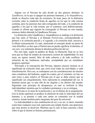 Alguna vez el Nirvana ha sido divido en dos géneros distintos: la
Upadhisesa, en la que se apagan las pasiones humanas, y la Anupadhisesa,
donde se disuelve cada tipo de existencia. Se trata, pues, de la diferencia
existente entre la condición beata de aquellos en los que la vida externa
continúa, pero las pasiones han sido extinguidas del todo, y la condición de
aquellos a los que la vida terrena, por el contrario, cesa definitivamente.
Cuando se afirma que alguien ha conseguido el Nirvana en este mundo,
entonces habrá obtenido la Upadhisesa Nirvana.
La distinción entre Upadhisesa y Anupadhisesa es análoga a la distinción
que hay entre el Nirvana y el llamado Parinirvana, correspondiendo el
primero a la extinción parcial y el segundo, a la extinción total, sucesiva a
la última reencarnación. Es más, analizando el concepto desde un punto de
vista filosófico, se dice que el Parinirvana no puede significar el absoluto, el
«no ser»: eso solamente denota la absoluta perfección del ser.
Por otro lado, según la palabra de Buda, la liberación final no es otra
cosa que un flujo de estados de conciencia exentos de culpabilidad. Es una
meta, un reposo mental, libre de todo esfuerzo y de todo conflicto: la
extinción de las tendencias malvadas, acompañada por un simultáneo
progreso espiritual.
Volviendo a la concepción del Nirvana, algunos ensayos insisten en el
significado de extinción total, que sería cesar todas las actividades y cada
transformación. Pero eso, se contrapone con las consideraciones de muchos
otros estudiosos del budismo, según los cuales, por el contrario, no hay un
solo trozo o paso relativo al Nirvana por el que se deba retener que su
significado sea aniquilamiento. Esto representa la complejidad del ser, la
beatitud eterna que va más allá de las alegrías y los dolores del mundo.
Siguiendo este principio de desaparecer, en este se incluiría la falsa
individualidad, mientras que lo verdadero permanece y no se extingue.
El Nirvana es la meta de la perfección y no el abismo de la aniquilación.
Con la lucha espiritual se produce la abolición de todo lo individual del ser
humano, y se permite a cada uno entrar en comunión con la unidad
cósmica, siendo también parte integrante del gran fin universal.
La individualidad es una combinación de ser y no ser: es decir, teniendo
como base cualquier cosa real, representa una simple ilusión, una apariencia
que muy pronto se disolverá. Mientras que lo real, la base concreta y llena
sobre la que la ilusión se fusiona, permanecerá.
 
