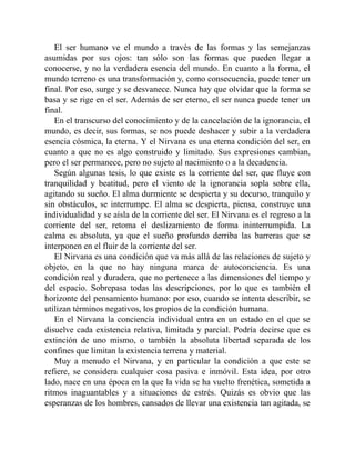 El ser humano ve el mundo a través de las formas y las semejanzas
asumidas por sus ojos: tan sólo son las formas que pueden llegar a
conocerse, y no la verdadera esencia del mundo. En cuanto a la forma, el
mundo terreno es una transformación y, como consecuencia, puede tener un
final. Por eso, surge y se desvanece. Nunca hay que olvidar que la forma se
basa y se rige en el ser. Además de ser eterno, el ser nunca puede tener un
final.
En el transcurso del conocimiento y de la cancelación de la ignorancia, el
mundo, es decir, sus formas, se nos puede deshacer y subir a la verdadera
esencia cósmica, la eterna. Y el Nirvana es una eterna condición del ser, en
cuanto a que no es algo construido y limitado. Sus expresiones cambian,
pero el ser permanece, pero no sujeto al nacimiento o a la decadencia.
Según algunas tesis, lo que existe es la corriente del ser, que fluye con
tranquilidad y beatitud, pero el viento de la ignorancia sopla sobre ella,
agitando su sueño. El alma durmiente se despierta y su decurso, tranquilo y
sin obstáculos, se interrumpe. El alma se despierta, piensa, construye una
individualidad y se aísla de la corriente del ser. El Nirvana es el regreso a la
corriente del ser, retoma el deslizamiento de forma ininterrumpida. La
calma es absoluta, ya que el sueño profundo derriba las barreras que se
interponen en el fluir de la corriente del ser.
El Nirvana es una condición que va más allá de las relaciones de sujeto y
objeto, en la que no hay ninguna marca de autoconciencia. Es una
condición real y duradera, que no pertenece a las dimensiones del tiempo y
del espacio. Sobrepasa todas las descripciones, por lo que es también el
horizonte del pensamiento humano: por eso, cuando se intenta describir, se
utilizan términos negativos, los propios de la condición humana.
En el Nirvana la conciencia individual entra en un estado en el que se
disuelve cada existencia relativa, limitada y parcial. Podría decirse que es
extinción de uno mismo, o también la absoluta libertad separada de los
confines que limitan la existencia terrena y material.
Muy a menudo el Nirvana, y en particular la condición a que este se
refiere, se considera cualquier cosa pasiva e inmóvil. Esta idea, por otro
lado, nace en una época en la que la vida se ha vuelto frenética, sometida a
ritmos inaguantables y a situaciones de estrés. Quizás es obvio que las
esperanzas de los hombres, cansados de llevar una existencia tan agitada, se
 