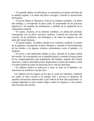 • El segundo chakra, Svadhisthana, se encuentra en el punto más bajo de
la médula espinal, a la altura del plexo coccígeo. Controla el inconsciente
del hombre.
• El tercer chakra es Manipura. Está en la columna vertebral, a la altura
del ombligo, y corresponde al plexo solar. Es responsable de los procesos
digestivos y de aquellos de asimilación, y también de la regulación de la
temperatura corporal.
• El cuarto, Anahata, en la columna vertebral, a la altura del esternón,
corresponde con el plexo nervioso cardiaco. Controla las funciones del
corazón, de los pulmones, del diafragma y de todos los órganos de esta
parte del cuerpo humano.
• El quinto chakra, Visuddha, situado en la columna vertebral a la altura
de la garganta, corresponde al plexo faríngeo y controla el funcionamiento
de las tiroides y de algunos sistemas articulatorios como el paladar y la
epiglotis.
• El sexto y más importante chakra es Ajna, ubicado en la parte central
del cerebro. Se corresponde con la glándula pineal y controla la mayor parte
de los comportamientos más importantes del hombre, además del sistema
muscular y toda la actividad sexual. Representa el centro del mando y tiene
el control global de todas las funciones de la vida del individuo.
• El séptimo chakra es Sahasrara y tiene su sede en la hipófisis: sus
funciones son similares a las del Ajna.
Los chakras son los lugares en los que se crean los estímulos, mediante
los cuales se hace circular a la energía vital y provoca el despertar de
aquellas sensaciones adormecidas o que todavía no han sido expresadas. La
energía adquirida en estos centros llega a todos los órganos y a los centros
más elevados del cerebro.
 