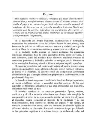 EL TANTRA
Tantra significa «trama» o «urdido», conceptos que hacen alusión a tejer
con un telar y, metafóricamente, al texto escrito. El sistema tántrico está
unido al yoga y se caracteriza por dedicarle una atención especial al
erotismo. Se interesa por la potencia creadora femenina Shakti en
conexión con la energía masculina. La purificación del cuerpo se
obtiene con la práctica de las asanas (posturas), de las mudras (gestos)
y del pranayama (respiración).
En la búsqueda del propio bienestar, interiorización y meditación,
representan los momentos clave del «viaje» dentro de uno mismo; para
favorecer la práctica se utilizan soportes sonoros y visibles para que la
mente se libere de pensamientos dañinos y se concentre en el objetivo.
En la tradición hindú, asumen un puesto destacado los diagramas
simbólicos articulados bajo la forma geométrica lineal, como los yantra, o
más complejos, como los mandala. Estos símbolos, mediante procesos de
evocación, permiten al individuo asimilar las energías que lo invaden en
todos sus niveles, humano y cósmico, físico y psíquico, sagrado y profano.
El esquema geométrico del misterio del existir, el yantra, recurre a una
simbología polivalente, cuyos elementos básicos son: el punto, el triángulo,
el círculo y el cuadrado. Se concibe como una composición geométrica
dinámica en la que la energía aumenta en proporción a la abstracción y a la
precisión del diagrama.
En la realización de un yantra, visualizando los símbolos que representa,
es mejor establecer, activar y controlar aquellas energías de las que
dependen los fenómenos universales y que unen al individuo con el cosmos,
situándolo en el centro de este.
El mandala contiene en su contexto geométrico figuras, objetos,
ambientes y detalles también minuciosos que hacen más compleja la
composición. A través de su representación mental, así como con el yantra,
el individuo intenta visualizar el misterio de la existencia y de sus
transformaciones. Para superar los límites del espacio y del tiempo, el
mandala consta de varias partes; cada una representa un símbolo legible en
diferentes niveles: en el exterior, destaca el cinturón de fuego, que defiende
de las potencias negativas y, al mismo tiempo, es símbolo del saber (el
 