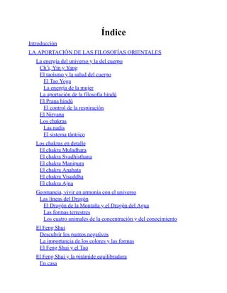 Índice
Introducción
LA APORTACIÓN DE LAS FILOSOFÍAS ORIENTALES
La energía del universo y la del cuerpo
Ch’i, Yin y Yang
El taoísmo y la salud del cuerpo
El Tao Yoga
La energía de la mujer
La aportación de la filosofía hindú
El Prana hindú
El control de la respiración
El Nirvana
Los chakras
Las nadis
El sistema tántrico
Los chakras en detalle
El chakra Muladhara
El chakra Svadhisthana
El chakra Manipura
El chakra Anahata
El chakra Visuddha
El chakra Ajna
Geomancia, vivir en armonía con el universo
Las líneas del Dragón
El Dragón de la Montaña y el Dragón del Agua
Las formas terrestres
Los cuatro animales de la concentración y del conocimiento
El Feng Shui
Descubrir los puntos negativos
La importancia de los colores y las formas
El Feng Shui y el Tao
El Feng Shui y la pirámide equilibradora
En casa
 