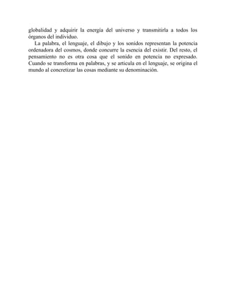 globalidad y adquirir la energía del universo y transmitirla a todos los
órganos del individuo.
La palabra, el lenguaje, el dibujo y los sonidos representan la potencia
ordenadora del cosmos, donde concurre la esencia del existir. Del resto, el
pensamiento no es otra cosa que el sonido en potencia no expresado.
Cuando se transforma en palabras, y se articula en el lenguaje, se origina el
mundo al concretizar las cosas mediante su denominación.
 