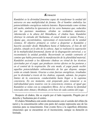 KUNDALINI
Kundalini es la divinidad femenina capaz de transformar la unidad del
universo en una multiplicidad de formas. En el hombre simboliza las
potencialidades energéticas todavía latentes. Representada como víctima
del sueño, simboliza la ignorancia de los seres humanos que, seducidos
por las pasiones mundanas, olvidan su verdadera naturaleza.
Adormecida a la altura del Muladhara, el chakra base, Kundalini
obstruye la entrada del Sushumna, el canal donde se juntan Prana y
Apana que, encontrándose, representan el reencruentro de la unidad
cósmica. El objetivo primario es volver a despertar a Kundalini y
hacerla ascender desde Muladhara hasta el Sahasrara, el loto de mil
pétalos, situado en lo alto de la cabeza. Aquí se realizará la superación
de la multiplicidad fenomenal, fuente de la disgregación universal, y se
reconstituirá la unidad perdida. Recorriendo en sentido contrario el
camino que había provocado la manifestación de la pluralidad material,
Kundalini asciende a los diferentes chakras en virtud de las técnicas
ejercitadas por el yogui, que producen ciertos efectos en las posturas y
en el control de la respiración. De este modo, el yogui puede recibir
aquellas potencialidades sobrenaturales de las que dispone, aunque
están en estado latente. Gracias a estas fuerzas energéticas, irradiadas
por la divinidad a través de los chakras, expande, además, los propios
limites de la conciencia, conduciéndola hasta llegar a la suprema
conciencia. En ese momento, está preparado para renunciar a su
individualidad para reunirse con la consciencia cósmica, al igual que
Kundalini se reúne con su compañero Shiva. Así se obtiene la identidad
renovada entre Atman y Brahman, en la base de cada camino del yoga.
Respecto al chakra, Ida se expele por el lado izquierdo, Pingala por el
derecho y Sushumna por el centro.
El chakra Muladhara está unido directamente con el sentido del olfato (la
nariz) y la concentración sobre esta parte del cuerpo representa uno de los
sistemas para su renacimiento. Este evento lleva a la superficie diferentes
situaciones que se encuentran en el inconsciente, aunque su duración es
limitada.
 