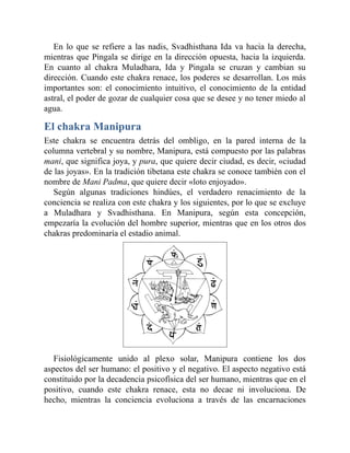 En lo que se refiere a las nadis, Svadhisthana Ida va hacia la derecha,
mientras que Pingala se dirige en la dirección opuesta, hacia la izquierda.
En cuanto al chakra Muladhara, Ida y Pingala se cruzan y cambian su
dirección. Cuando este chakra renace, los poderes se desarrollan. Los más
importantes son: el conocimiento intuitivo, el conocimiento de la entidad
astral, el poder de gozar de cualquier cosa que se desee y no tener miedo al
agua.
El chakra Manipura
Este chakra se encuentra detrás del ombligo, en la pared interna de la
columna vertebral y su nombre, Manipura, está compuesto por las palabras
mani, que significa joya, y pura, que quiere decir ciudad, es decir, «ciudad
de las joyas». En la tradición tibetana este chakra se conoce también con el
nombre de Mani Padma, que quiere decir «loto enjoyado».
Según algunas tradiciones hindúes, el verdadero renacimiento de la
conciencia se realiza con este chakra y los siguientes, por lo que se excluye
a Muladhara y Svadhisthana. En Manipura, según esta concepción,
empezaría la evolución del hombre superior, mientras que en los otros dos
chakras predominaría el estadio animal.
Fisiológicamente unido al plexo solar, Manipura contiene los dos
aspectos del ser humano: el positivo y el negativo. El aspecto negativo está
constituido por la decadencia psicofísica del ser humano, mientras que en el
positivo, cuando este chakra renace, esta no decae ni involuciona. De
hecho, mientras la conciencia evoluciona a través de las encarnaciones
 