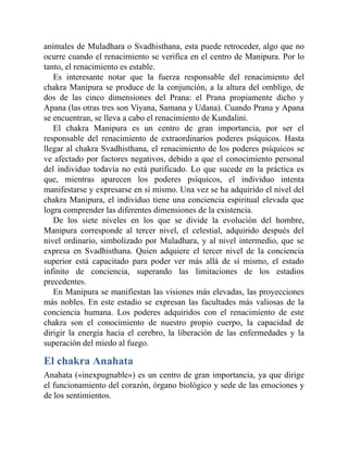 animales de Muladhara o Svadhisthana, esta puede retroceder, algo que no
ocurre cuando el renacimiento se verifica en el centro de Manipura. Por lo
tanto, el renacimiento es estable.
Es interesante notar que la fuerza responsable del renacimiento del
chakra Manipura se produce de la conjunción, a la altura del ombligo, de
dos de las cinco dimensiones del Prana: el Prana propiamente dicho y
Apana (las otras tres son Viyana, Samana y Udana). Cuando Prana y Apana
se encuentran, se lleva a cabo el renacimiento de Kundalini.
El chakra Manipura es un centro de gran importancia, por ser el
responsable del renacimiento de extraordinarios poderes psíquicos. Hasta
llegar al chakra Svadhisthana, el renacimiento de los poderes psíquicos se
ve afectado por factores negativos, debido a que el conocimiento personal
del individuo todavía no está purificado. Lo que sucede en la práctica es
que, mientras aparecen los poderes psíquicos, el individuo intenta
manifestarse y expresarse en sí mismo. Una vez se ha adquirido el nivel del
chakra Manipura, el individuo tiene una conciencia espiritual elevada que
logra comprender las diferentes dimensiones de la existencia.
De los siete niveles en los que se divide la evolución del hombre,
Manipura corresponde al tercer nivel, el celestial, adquirido después del
nivel ordinario, simbolizado por Muladhara, y al nivel intermedio, que se
expresa en Svadhisthana. Quien adquiere el tercer nivel de la conciencia
superior está capacitado para poder ver más allá de sí mismo, el estado
infinito de conciencia, superando las limitaciones de los estadios
precedentes.
En Manipura se manifiestan las visiones más elevadas, las proyecciones
más nobles. En este estadio se expresan las facultades más valiosas de la
conciencia humana. Los poderes adquiridos con el renacimiento de este
chakra son el conocimiento de nuestro propio cuerpo, la capacidad de
dirigir la energía hacia el cerebro, la liberación de las enfermedades y la
superación del miedo al fuego.
El chakra Anahata
Anahata («inexpugnable») es un centro de gran importancia, ya que dirige
el funcionamiento del corazón, órgano biológico y sede de las emociones y
de los sentimientos.
 
