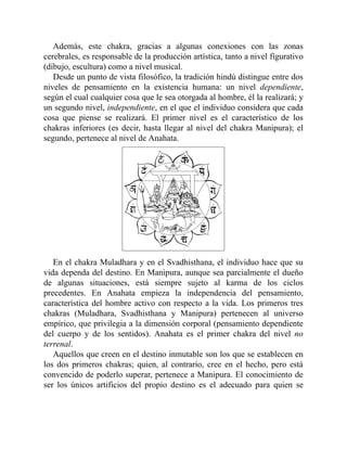 Además, este chakra, gracias a algunas conexiones con las zonas
cerebrales, es responsable de la producción artística, tanto a nivel figurativo
(dibujo, escultura) como a nivel musical.
Desde un punto de vista filosófico, la tradición hindú distingue entre dos
niveles de pensamiento en la existencia humana: un nivel dependiente,
según el cual cualquier cosa que le sea otorgada al hombre, él la realizará; y
un segundo nivel, independiente, en el que el individuo considera que cada
cosa que piense se realizará. El primer nivel es el característico de los
chakras inferiores (es decir, hasta llegar al nivel del chakra Manipura); el
segundo, pertenece al nivel de Anahata.
En el chakra Muladhara y en el Svadhisthana, el individuo hace que su
vida dependa del destino. En Manipura, aunque sea parcialmente el dueño
de algunas situaciones, está siempre sujeto al karma de los ciclos
precedentes. En Anahata empieza la independencia del pensamiento,
característica del hombre activo con respecto a la vida. Los primeros tres
chakras (Muladhara, Svadhisthana y Manipura) pertenecen al universo
empírico, que privilegia a la dimensión corporal (pensamiento dependiente
del cuerpo y de los sentidos). Anahata es el primer chakra del nivel no
terrenal.
Aquellos que creen en el destino inmutable son los que se establecen en
los dos primeros chakras; quien, al contrario, cree en el hecho, pero está
convencido de poderlo superar, pertenece a Manipura. El conocimiento de
ser los únicos artificios del propio destino es el adecuado para quien se
 