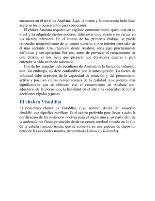 encuentra en el nivel de Anahata. Aquí, la mente y la conciencia individual
aceleran los procesos aptos para conocernos.
El chakra Anahata requiere ser vigilado constantemente: quien está en su
nivel y ha adquirido ciertos poderes, debe estar muy atento y no recaer en
los niveles inferiores. En el ámbito de los primeros chakras, se puede
retroceder temporalmente de un centro superior a otro inferior para salir de
él más adelante. Una regresión desde Anahata, sería algo prácticamente
definitivo y sin apelación. Por eso, antes de provocar el renacimiento de
este chakra, se nos tiene que preparar con decisiones exactas y para
entender la vida un modo adecuado.
Uno de los aspectos más peculiares de Anahata es la fuerza de voluntad;
esta, sin embargo, no debe confundirse con la autosugestión. La fuerza de
voluntad debe depender de la capacidad de intuición y del pensamiento
activo y positivo en las comparaciones de la realidad. Los poderes más
significativos que se obtienen con el renacimiento de Anahata son:
adueñarse de la elocuencia, la habilidad en el arte y la capacidad de tomar
decisiones rápidas y justas.
El chakra Visuddha
El penúltimo chakra es Visuddha, cuyo nombre deriva del sánscrito
shuddhi, que significa purificar. Es el centro preferido para llevar a cabo la
purificación de las sustancias nocivas para el organismo y, en particular, de
la ambrosía, un fluido producido desde un centro cerebral situado en lo alto
de la cabeza llamado Bindu, que se conserva en una especie de depósito,
cerca de las cavidades nasales, denominado Lalana (o Talumula).
 