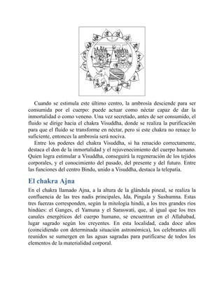 Cuando se estimula este último centro, la ambrosía desciende para ser
consumida por el cuerpo: puede actuar como néctar capaz de dar la
inmortalidad o como veneno. Una vez secretado, antes de ser consumido, el
fluido se dirige hacia el chakra Visuddha, donde se realiza la purificación
para que el fluido se transforme en néctar, pero si este chakra no renace lo
suficiente, entonces la ambrosía será nociva.
Entre los poderes del chakra Visuddha, si ha renacido correctamente,
destaca el don de la inmortalidad y el rejuvenecimiento del cuerpo humano.
Quien logra estimular a Visuddha, conseguirá la regeneración de los tejidos
corporales, y el conocimiento del pasado, del presente y del futuro. Entre
las funciones del centro Bindu, unido a Visuddha, destaca la telepatía.
El chakra Ajna
En el chakra llamado Ajna, a la altura de la glándula pineal, se realiza la
confluencia de las tres nadis principales, Ida, Pingala y Sushumna. Estas
tres fuerzas corresponden, según la mitología hindú, a los tres grandes ríos
hindúes: el Ganges, el Yamuna y el Saraswati, que, al igual que los tres
canales energéticos del cuerpo humano, se encuentran en el Allahabad,
lugar sagrado según los creyentes. En esta localidad, cada doce años
(coincidiendo con determinada situación astronómica), los celebrantes allí
reunidos se sumergen en las aguas sagradas para purificarse de todos los
elementos de la materialidad corporal.
 