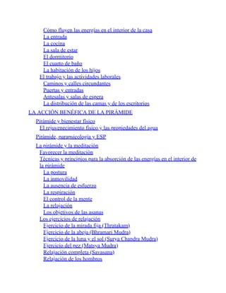 Cómo fluyen las energías en el interior de la casa
La entrada
La cocina
La sala de estar
El dormitorio
El cuarto de baño
La habitación de los hijos
El trabajo y las actividades laborales
Caminos y calles circundantes
Puertas y entradas
Antesalas y salas de espera
La distribución de las camas y de los escritorios
LA ACCIÓN BENÉFICA DE LA PIRÁMIDE
Pirámide y bienestar físico
El rejuvenecimiento físico y las propiedades del agua
Pirámide, parapsicología y ESP
La pirámide y la meditación
Favorecer la meditación
Técnicas y principios para la absorción de las energías en el interior de
la pirámide
La postura
La inmovilidad
La ausencia de esfuerzo
La respiración
El control de la mente
La relajación
Los objetivos de las asanas
Los ejercicios de relajación
Ejercicio de la mirada fija (Thratakam)
Ejercicio de la abeja (Bhramari Mudra)
Ejercicio de la luna y el sol (Surya Chandra Mudra)
Ejercicio del pez (Matsya Mudra)
Relajación completa (Savasana)
Relajación de los hombros
 