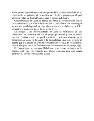 al discípulo a descubrir este chakra sagrado. Si la conciencia individual, en
el curso de las prácticas de la meditación, pierde el propio ego, el gurú
externo ayuda a su discípulo a encontrar el camino del chakra.
Concentrándose en Ajna, se realiza un estado de comunicación con la
parte más elevada y profunda de la conciencia, y se liberan muchas energías
anexas a la glándula pineal, en cuya altura se encuentra el chakra. Es difícil
concentrarse cuando se quiere llegar a este nivel.
La energía y las potencialidades de Ajna se manifiestan en dos
direcciones: la comunicación con el propio yo interior y con el mundo
exterior. Gracias a esto, se pueden establecer sistemas alternativos de
comunicación, como la telepatía o la clarividencia. Aun así, se tiene en
cuenta que este chakra ha sido muy desarrollado y activo en los animales,
capacitados para captar un fenómeno concreto antes de que este tenga lugar.
El chakra Ajna se une con Muladhara, otro centro conductor de la
energía vital. Una vez renacido este último, cualquier cosa que suceda
dentro de su ámbito se transmitirá a Ajna.
 