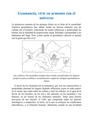 Geomancia, vivir en armonía con el
universo
La pintoresca armonía de los paisajes chinos no es fruto de la casualidad.
Expertos geománticos han sabido fundir las fuerzas naturales con las
creadas por el hombre, reduciendo las malas influencias y potenciando las
buenas con la finalidad de proporcionar salud, felicidad y prosperidad a los
habitantes del lugar. Pero ¿cómo puede el geomántico adecuar el paisaje
con la gente que allí vive?
Las colinas y las montañas siempre han estado considerados los lugares
propicios para establecer asentamientos según los antiguos geománticos
chinos
A través de los elementos de la naturaleza, que con sus características y
propiedades plasman los lugares dejando influencias suyas en todas partes:
en el viento, que sopla sobre las colinas y entre los árboles; en el agua de la
lluvia, de los torrentes, de los ríos y del subsuelo; en las montañas y sus
llanuras; en las formas de los elementos naturales. Todas estas fuerzas
provienen de tres fuentes: el cielo, que comprende todos los factores
astrológicos y temporales; la tierra, en la que se incluyen las condiciones
atmosféricas, y el elemento humano. Solamente cuando en una localidad
 