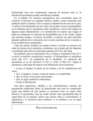 determinada estos tres componentes aparecen en armonía entre sí, la
función del geomántico puede considerarse acabada.
En el pasado, los maestros geománticos eran consultados antes de
construir o intervenir en cualquier edificio, tumba, u otras estructuras que
pudieran alterar el paisaje. Esto es porque la disposición de una nueva casa,
o incluso el levantamiento de una valla o de un palo, crean un desequilibrio
en el ambiente que el geomántico debe restablecer a través del respeto de
algunas reglas fundamentales o la introducción de objetos que tengan el
poder de compensar la situación de desequilibrio que se ha creado. Según
esta doctrina antigua, el destino favorable o contrario de cada individuo
depende también de la colocación más o menos oportuna de las viviendas y
de las tumbas de los antepasados.
Cada uno puede remediar sus propios límites viviendo en armonía con
todas las fuerzas de la naturaleza, uniéndolas con el poder del Ser Supremo
y acordando entre ellos los principios opuestos del Yin y del Yang.
El equilibrio entre el componente Yin y el Yang se manifiesta como Ch’i,
es decir, la benéfica «respiración cósmica». El desequilibrio se manifiesta
como Sha Ch’i, «la respiración de la desdicha». La intención del
geomántico es la de favorecer el Ch’i y evitar el Sha Ch’i. Según la
geomancia, cada lugar del espacio está influido por cinco elementos:
• Loong, el Dragón: la forma de las colinas y de las ondulaciones del
suelo;
• Xue, el Agujero, es decir, el tipo de terreno y su estabilidad;
• Sha, la Arena, el escenario circunstante;
• Shui, el Agua, también la subterránea;
• Xiang, la Orientación.
Una gran experiencia, añadida a las consideraciones místicas del
pensamiento tradicional chino, ha determinado una serie de complicadas
reglas que definen de qué manera es necesario tener en cuenta estos
factores. El geomántico, que ha estado durante años aprendiendo bajo la
supervisión de un maestro, utiliza una mezcla entre el conocimiento, la
experiencia y la intuición, para establecer si se confirma o no un lugar
determinado.
LOS CINCO ELEMENTOS
 