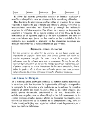 Agua Riñones Oído, orejas Frío Inteligencia
El deber del maestro geomántico consiste en intentar establecer o
restablecer el equilibrio entre los elementos de la naturaleza y el hombre.
Hay dos tipos de intervención posible: influir en el origen de las cosas,
eligiendo el lugar de lo que se tendrá que edificar o utilizar, y observar las
intervenciones necesarias para identificar y corregir las influencias
negativas de edificios u objetos. Este último es el campo de intervención
auténtico y verdadero de la ciencia oriental del Feng Shui, de la que
hablaremos en el siguiente capítulo y del que extraeremos una serie de
conceptos básicos que, junto con los estudios de las propiedades de las
pirámides, nos ayudarán a intervenir en las situaciones negativas que
influyen en nuestra vida y en los ambientes en que vivimos.
ABSORBER LA ENERGÍA DE UN LUGAR
Ser los primeros en absorber la energía de un lugar puede ser
importante en algunos casos para que ciertas formas del suelo no
puedan regenerar energía. En estos casos, la energía es válida
solamente para la primera casa que se construya. En las formas del
suelo de tipo dinámico, en las que la energía puede ser regenerada, ser
el primer ocupante no es tan importante. En las zonas especiales, donde
todos los poderes de la tierra son utilizados para crear una persona
extraordinaria, la energía sólo dará provecho al primer ocupante.
Las líneas del Dragón
En la mitología china, el Dragón simboliza las potentes fuerzas benéficas de
la naturaleza y del Ser Supremo. En la geomancia, el Dragón corresponde a
la topografía de la localidad y a la modulación de las colinas. Se considera
negativo el terreno casi llano, ya que se trata de un «falso Dragón», que
puede aportar desarmonía, enfermedad o, sin más, destrucción. Las
ondulaciones regulares son un «buen Dragón»: los dulces contornos de las
colinas otorgan a muchos paisajes chinos su pintoresca fascinación, sobre
todo en los alrededores de las tumbas de los emperadores Ming, cerca de
Pekín, la antigua Beijing, que, según los cultivadores de la geomancia, es el
lugar más perfecto del mundo.
 