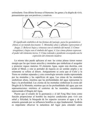 estimulante. Esta última favorece el bienestar, las ganas y la alegría de vivir,
pensamientos que son positivos y creativos.
El significado simbólico de las formas del paisaje, para los geománticos
chinos es un mundo fascinante: 1. Montañas altas y afiladas representan el
fuego; 2. Relieves bajos y sinuosos son el símbolo del metal; 3. Cimas
irregulares y bajas son el símbolo del agua; 4. Las cimas planas expresan
el poder del elemento tierra; 5. Cima redonda y pendiente escarpada son la
expresión del elemento madera
La misma idea puede aplicarse al mar: las costas planas tienen menos
energía que las que tienen arrecifes y montañas que simbolizan el acogedor
y protector regazo materno. El elemento Agua, según esta doctrina, está
unido al Metal, y este es portador de riqueza en un sentido amplio y no
solamente se refiere al dinero. Antiguamente se creía que el Cielo y la
Tierra no estaban separados y esta cosmología terrestre estaba representada
por las montañas y las superficies de agua. Las cimas de las montañas
simbolizan altura, mientras que las profundidades del agua representan lo
bajo y la profundidad. Las crestas de las montañas simbolizan la cresta del
Dragón de la Montaña, mientras que en las profundidades del agua, que son
representaciones similares al contorno de las montañas, encontramos
representado el Dragón del Agua.
Puesto que el estudio de la geomancia y el del Feng Shui tiene como
función proporcionar al hombre las mejores condiciones para vivir con
salud y felicidad, la búsqueda de los espacios cercanos al agua y de la
armonía generada por su influencia benéfica es algo fundamental. También
es importante observar la naturaleza del lugar para entender cómo
 