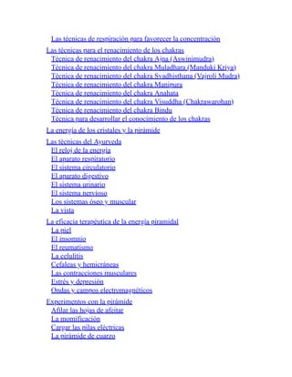 Las técnicas de respiración para favorecer la concentración
Las técnicas para el renacimiento de los chakras
Técnica de renacimiento del chakra Ajna (Aswinimudra)
Técnica de renacimiento del chakra Muladhara (Manduki Kriya)
Técnica de renacimiento del chakra Svadhisthana (Vajroli Mudra)
Técnica de renacimiento del chakra Manipura
Técnica de renacimiento del chakra Anahata
Técnica de renacimiento del chakra Visuddha (Chakrawarohan)
Técnica de renacimiento del chakra Bindu
Técnica para desarrollar el conocimiento de los chakras
La energía de los cristales y la pirámide
Las técnicas del Ayurveda
El reloj de la energía
El aparato respiratorio
El sistema circulatorio
El aparato digestivo
El sistema urinario
El sistema nervioso
Los sistemas óseo y muscular
La vista
La eficacia terapéutica de la energía piramidal
La piel
El insomnio
El reumatismo
La celulitis
Cefaleas y hemicráneas
Las contracciones musculares
Estrés y depresión
Ondas y campos electromagnéticos
Experimentos con la pirámide
Afilar las hojas de afeitar
La momificación
Cargar las pilas eléctricas
La pirámide de cuarzo
 