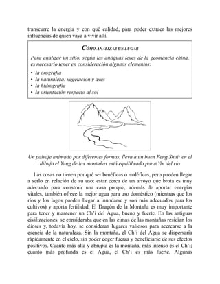 transcurre la energía y con qué calidad, para poder extraer las mejores
influencias de quien vaya a vivir allí.
CÓMO ANALIZAR UN LUGAR
Para analizar un sitio, según las antiguas leyes de la geomancia china,
es necesario tener en consideración algunos elementos:
• la orografía
• la naturaleza: vegetación y aves
• la hidrografía
• la orientación respecto al sol
Un paisaje animado por diferentes formas, lleva a un buen Feng Shui: en el
dibujo el Yang de las montañas está equilibrado por el Yin del río
Las cosas no tienen por qué ser benéficas o maléficas, pero pueden llegar
a serlo en relación de su uso: estar cerca de un arroyo que brota es muy
adecuado para construir una casa porque, además de aportar energías
vitales, también ofrece la mejor agua para uso doméstico (mientras que los
ríos y los lagos pueden llegar a inundarse y son más adecuados para los
cultivos) y aporta fertilidad. El Dragón de la Montaña es muy importante
para tener y mantener un Ch’i del Agua, bueno y fuerte. En las antiguas
civilizaciones, se consideraba que en las cimas de las montañas residían los
dioses y, todavía hoy, se consideran lugares valiosos para acercarse a la
esencia de la naturaleza. Sin la montaña, el Ch’i del Agua se dispersaría
rápidamente en el cielo, sin poder coger fuerza y beneficiarse de sus efectos
positivos. Cuanto más alta y abrupta es la montaña, más intenso es el Ch’i;
cuanto más profunda es el Agua, el Ch’i es más fuerte. Algunas
 