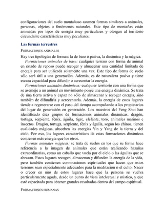 configuraciones del suelo montañoso asumen formas similares a animales,
personas, objetos o fenómenos naturales. Este tipo de montañas están
animadas por tipos de energía muy particulares y otorgan al territorio
circundante características muy peculiares.
Las formas terrestres
FORMACIONES ANIMALES
Hay tres tipologías de formas: la de base o pasiva, la dinámica y la mágica.
Formaciones animales de base: cualquier terreno con forma de animal
en estado de reposo puede recoger y almacenar una cantidad limitada de
energía para ser utilizada solamente una vez. Este tipo de forma de suelo
sólo será útil a una generación. Además, es de naturaleza pasiva y tiene
escasa capacidad para difundir o acrecentar la energía.
Formaciones animales dinámicas: cualquier territorio con una forma que
se asemeje a un animal en movimiento posee una energía dinámica. Se trata
de una tierra activa y capaz no sólo de almacenar y recoger energía, sino
también de difundirla y acrecentarla. Además, la energía de estos lugares
tiende a regenerarse con el paso del tiempo acompañando a los propietarios
del lugar de generación en generación. Los maestros del Feng Shui han
identificado diez grupos de formaciones animales dinámicas: dragón,
tortuga, serpiente, fénix, águila, tigre, elefante, toro, animales marinos e
insectos. Dragón, tortuga, serpiente, fénix y águila, según los chinos, tienen
cualidades mágicas, absorben las energías Yin y Yang de la tierra y del
cielo. Por eso, los lugares característicos de estas formaciones dinámicas
contienen más energía que los otros.
Formas animales mágicas: se trata de suelos en los que su forma hace
referencia a la imagen de animales que están realizando hazañas
extraordinarias, como un caballo que vuela por el cielo o las águilas que se
abrazan. Estos lugares recogen, almacenan y difunden la energía de la vida,
pero también contienen connotaciones espirituales que hacen que estos
terrenos sean especialmente adecuados para la meditación o el culto. Nacer
o crecer en uno de estos lugares hace que la persona se vuelva
particularmente aguda, desde un punto de vista intelectual y místico, y que
esté capacitada para obtener grandes resultados dentro del campo espiritual.
FORMACIONES HUMANAS
 