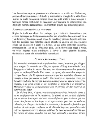 Las formaciones que se parecen a seres humanos en acción son dinámicas y
pueden almacenar, recoger, difundir y acrecentar la energía de la vida. Estas
formas de suelo poseen un enorme poder que está unido a la acción que el
territorio parece configurar. Es necesario tener presente no solamente al tipo
de sujeto humano representado, sino también el acto que está cumpliendo.
FORMACIONES DE FENÓMENOS NATURALES
Según la tradición china, los paisajes que contienen formaciones que
evocan la imagen de fenómenos naturales han absorbido la esencia del cielo
y de la tierra y han recogido el poder de estrellas y piedras durante milenios.
Son los paisajes más potentes: quien absorbe la energía de estos lugares
estará «en unión con el cielo y la tierra», ya que estos contienen la energía
primordial del Tao en su forma más pura. Los hombres que nacen o viven
en estos lugares están destinados a llevar a cabo grandes hazañas,
destinadas a pasar a la historia de la humanidad.
EL MEJOR DRAGÓN DEL AGUA
Las montañas representan el esqueleto de la tierra, mientras que el agua
es la sangre. La montaña es el Yin y el agua es el Yang. La unión de Yin y
Yang genera todas las cosas. Por eso, una tierra con montañas, pero sin
agua, no está equilibrada. Una tierra con agua y sin montañas, no puede
recoger la energía. El agua que transcurre por las montañas alimenta su
energía y hace que crezca su poder. Sin embargo, el agua que corre por
los relieves disipa la energía. Las montañas ayudan al agua a recoger la
energía, y el agua ayuda a las montañas a dirigirla y a difundirla.
Montañas y agua se complementan con el objetivo de dar poder a un
determinado lugar.
En el Feng Shui, el agua se valora en función de la forma del curso y
de su configuración en la superficie. La forma de un río está definida
por su curso. Las aguas costeras están definidas por la tierra que las
rodea. La forma de los lagos está representada por todo el embalse
cubierto por el agua, incluidos los pantanos y los canales fluviales que
derivan de este o que confluyen en él. Además, hay una gran diferencia
entre el agua que corre y el agua estática. Se tiene en consideración que
los cursos de agua, dotados por un flujo animado y continuo, tienen
 