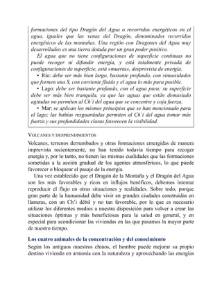 formaciones del tipo Dragón del Agua o recorridos energéticos en el
agua, iguales que las venas del Dragón, denominados recorridos
energéticos de las montañas. Una región con Dragones del Agua muy
desarrollados es una tierra dotada por un gran poder positivo.
El agua que no tiene configuraciones de superficie continuas no
puede recoger ni difundir energía, y está totalmente privada de
configuraciones de superficie, está «muerta», desprovista de energía.
• Río: debe ser más bien largo, bastante profundo, con sinuosidades
que formen una S, con corriente fluida y el agua lo más pura posible.
• Lago: debe ser bastante profundo, con el agua pura; su superficie
debe ser más bien tranquila, ya que las aguas que están demasiado
agitadas no permiten al Ch’i del agua que se concentre y coja fuerza.
• Mar: se aplican los mismos principios que se han mencionado para
el lago; las bahías resguardadas permiten al Ch’i del agua tomar más
fuerza y sus profundidades claras favorecen la visibilidad.
VOLCANES Y DESPRENDIMIENTOS
Volcanes, terrenos derrumbados y otras formaciones emergidas de manera
imprevista recientemente, no han tenido todavía tiempo para recoger
energía y, por lo tanto, no tienen las mismas cualidades que las formaciones
sometidas a la acción gradual de los agentes atmosféricos, lo que puede
favorecer o bloquear el pasaje de la energía.
Una vez establecido que el Dragón de la Montaña y el Dragón del Agua
son los más favorables y ricos en influjos benéficos, debemos intentar
reproducir el flujo en otras situaciones y realidades. Sobre todo, porque
gran parte de la humanidad debe vivir en grandes ciudades construidas en
llanuras, con un Ch’i débil y no tan favorable, por lo que es necesario
utilizar los diferentes medios a nuestra disposición para volver a crear las
situaciones óptimas y más beneficiosas para la salud en general, y en
especial para acondicionar las viviendas en las que pasamos la mayor parte
de nuestro tiempo.
Los cuatro animales de la concentración y del conocimiento
Según los antiguos maestros chinos, el hombre puede mejorar su propio
destino viviendo en armonía con la naturaleza y aprovechando las energías
 