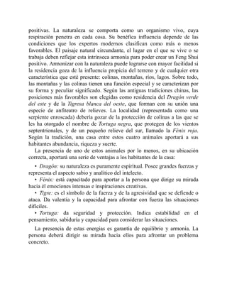 positivas. La naturaleza se comporta como un organismo vivo, cuya
respiración penetra en cada cosa. Su benéfica influencia depende de las
condiciones que los expertos modernos clasifican como más o menos
favorables. El paisaje natural circundante, el lugar en el que se vive o se
trabaja deben reflejar esta intrínseca armonía para poder crear un Feng Shui
positivo. Armonizar con la naturaleza puede lograrse con mayor facilidad si
la residencia goza de la influencia propicia del terreno y de cualquier otra
característica que esté presente: colinas, montañas, ríos, lagos. Sobre todo,
las montañas y las colinas tienen una función especial y se caracterizan por
su forma y peculiar significado. Según las antiguas tradiciones chinas, las
posiciones más favorables son elegidas como residencia del Dragón verde
del este y de la Tigresa blanca del oeste, que forman con su unión una
especie de anfiteatro de relieves. La localidad (representada como una
serpiente enroscada) debería gozar de la protección de colinas a las que se
les ha otorgado el nombre de Tortuga negra, que protegen de los vientos
septentrionales, y de un pequeño relieve del sur, llamado la Fénix roja.
Según la tradición, una casa entre estos cuatro animales aportará a sus
habitantes abundancia, riqueza y suerte.
La presencia de uno de estos animales por lo menos, en su ubicación
correcta, aportará una serie de ventajas a los habitantes de la casa:
• Dragón: su naturaleza es puramente espiritual. Posee grandes fuerzas y
representa el aspecto sabio y analítico del intelecto.
• Fénix: está capacitado para aportar a la persona que dirige su mirada
hacia él emociones intensas e inspiraciones creativas.
• Tigre: es el símbolo de la fuerza y de la agresividad que se defiende o
ataca. Da valentía y la capacidad para afrontar con fuerza las situaciones
difíciles.
• Tortuga: da seguridad y protección. Indica estabilidad en el
pensamiento, sabiduría y capacidad para considerar las situaciones.
La presencia de estas energías es garantía de equilibrio y armonía. La
persona deberá dirigir su mirada hacia ellos para afrontar un problema
concreto.
 