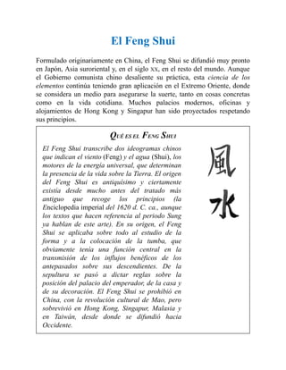 El Feng Shui
Formulado originariamente en China, el Feng Shui se difundió muy pronto
en Japón, Asia suroriental y, en el siglo XX, en el resto del mundo. Aunque
el Gobierno comunista chino desaliente su práctica, esta ciencia de los
elementos continúa teniendo gran aplicación en el Extremo Oriente, donde
se considera un medio para asegurarse la suerte, tanto en cosas concretas
como en la vida cotidiana. Muchos palacios modernos, oficinas y
alojamientos de Hong Kong y Singapur han sido proyectados respetando
sus principios.
QUÉ ES EL FENG SHUI
El Feng Shui transcribe dos ideogramas chinos
que indican el viento (Feng) y el agua (Shui), los
motores de la energía universal, que determinan
la presencia de la vida sobre la Tierra. El origen
del Feng Shui es antiquísimo y ciertamente
existía desde mucho antes del tratado más
antiguo que recoge los principios (la
Enciclopedia imperial del 1620 d. C. ca., aunque
los textos que hacen referencia al periodo Sung
ya hablan de este arte). En su origen, el Feng
Shui se aplicaba sobre todo al estudio de la
forma y a la colocación de la tumba, que
obviamente tenía una función central en la
transmisión de los influjos benéficos de los
antepasados sobre sus descendientes. De la
sepultura se pasó a dictar reglas sobre la
posición del palacio del emperador, de la casa y
de su decoración. El Feng Shui se prohibió en
China, con la revolución cultural de Mao, pero
sobrevivió en Hong Kong, Singapur, Malasia y
en Taiwán, desde donde se difundió hacia
Occidente.
 