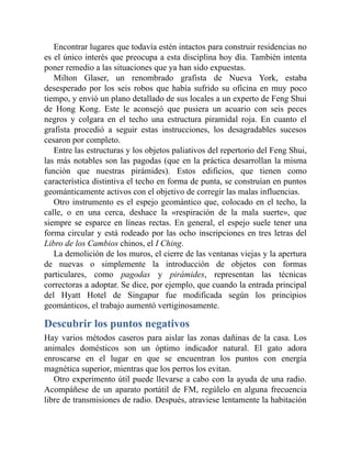 Encontrar lugares que todavía estén intactos para construir residencias no
es el único interés que preocupa a esta disciplina hoy día. También intenta
poner remedio a las situaciones que ya han sido expuestas.
Milton Glaser, un renombrado grafista de Nueva York, estaba
desesperado por los seis robos que había sufrido su oficina en muy poco
tiempo, y envió un plano detallado de sus locales a un experto de Feng Shui
de Hong Kong. Este le aconsejó que pusiera un acuario con seis peces
negros y colgara en el techo una estructura piramidal roja. En cuanto el
grafista procedió a seguir estas instrucciones, los desagradables sucesos
cesaron por completo.
Entre las estructuras y los objetos paliativos del repertorio del Feng Shui,
las más notables son las pagodas (que en la práctica desarrollan la misma
función que nuestras pirámides). Estos edificios, que tienen como
característica distintiva el techo en forma de punta, se construían en puntos
geománticamente activos con el objetivo de corregir las malas influencias.
Otro instrumento es el espejo geomántico que, colocado en el techo, la
calle, o en una cerca, deshace la «respiración de la mala suerte», que
siempre se esparce en líneas rectas. En general, el espejo suele tener una
forma circular y está rodeado por las ocho inscripciones en tres letras del
Libro de los Cambios chinos, el I Ching.
La demolición de los muros, el cierre de las ventanas viejas y la apertura
de nuevas o simplemente la introducción de objetos con formas
particulares, como pagodas y pirámides, representan las técnicas
correctoras a adoptar. Se dice, por ejemplo, que cuando la entrada principal
del Hyatt Hotel de Singapur fue modificada según los principios
geománticos, el trabajo aumentó vertiginosamente.
Descubrir los puntos negativos
Hay varios métodos caseros para aislar las zonas dañinas de la casa. Los
animales domésticos son un óptimo indicador natural. El gato adora
enroscarse en el lugar en que se encuentran los puntos con energía
magnética superior, mientras que los perros los evitan.
Otro experimento útil puede llevarse a cabo con la ayuda de una radio.
Acompáñese de un aparato portátil de FM, regúlelo en alguna frecuencia
libre de transmisiones de radio. Después, atraviese lentamente la habitación
 