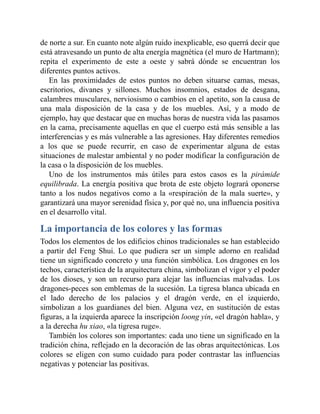 de norte a sur. En cuanto note algún ruido inexplicable, eso querrá decir que
está atravesando un punto de alta energía magnética (el muro de Hartmann);
repita el experimento de este a oeste y sabrá dónde se encuentran los
diferentes puntos activos.
En las proximidades de estos puntos no deben situarse camas, mesas,
escritorios, divanes y sillones. Muchos insomnios, estados de desgana,
calambres musculares, nerviosismo o cambios en el apetito, son la causa de
una mala disposición de la casa y de los muebles. Así, y a modo de
ejemplo, hay que destacar que en muchas horas de nuestra vida las pasamos
en la cama, precisamente aquellas en que el cuerpo está más sensible a las
interferencias y es más vulnerable a las agresiones. Hay diferentes remedios
a los que se puede recurrir, en caso de experimentar alguna de estas
situaciones de malestar ambiental y no poder modificar la configuración de
la casa o la disposición de los muebles.
Uno de los instrumentos más útiles para estos casos es la pirámide
equilibrada. La energía positiva que brota de este objeto logrará oponerse
tanto a los nudos negativos como a la «respiración de la mala suerte», y
garantizará una mayor serenidad física y, por qué no, una influencia positiva
en el desarrollo vital.
La importancia de los colores y las formas
Todos los elementos de los edificios chinos tradicionales se han establecido
a partir del Feng Shui. Lo que pudiera ser un simple adorno en realidad
tiene un significado concreto y una función simbólica. Los dragones en los
techos, característica de la arquitectura china, simbolizan el vigor y el poder
de los dioses, y son un recurso para alejar las influencias malvadas. Los
dragones-peces son emblemas de la sucesión. La tigresa blanca ubicada en
el lado derecho de los palacios y el dragón verde, en el izquierdo,
simbolizan a los guardianes del bien. Alguna vez, en sustitución de estas
figuras, a la izquierda aparece la inscripción loong yin, «el dragón habla», y
a la derecha hu xiao, «la tigresa ruge».
También los colores son importantes: cada uno tiene un significado en la
tradición china, reflejado en la decoración de las obras arquitectónicas. Los
colores se eligen con sumo cuidado para poder contrastar las influencias
negativas y potenciar las positivas.
 