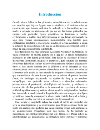 Introducción
Cuando oímos hablar de las pirámides, automáticamente las relacionamos
con aquellas que hay en Egipto, con la sabiduría y el misterio sobre su
construcción que durante milenios ha seducido a la humanidad; de este
modo, a menudo nos olvidamos de que no son las únicas pirámides que
existen: esta particular figura geométrica ha fascinado a muchas
civilizaciones y pueblos muy diferentes entre sí, que la han aprovechado no
sólo para realizar construcciones monumentales, sino también para
confeccionar amuletos y otros objetos usados en la vida cotidiana. Y quizá
la difusión de estos últimos es lo que da un testimonio excepcional sobre el
poder de atracción que tiene la pirámide.
Este fenómeno está muy difundido y, excepto Australia y la Antártida, no
existe continente en nuestro planeta en el que no se hallen monumentos
inspirados en esta forma geométrica. Este hecho ha suscitado diferentes
discusiones (científicas, mágicas o esotéricas), pero ninguna ha aportado
soluciones definitivas. Se han establecido numerosas hipótesis discordantes
entre sí: hay quien sostiene que la difusión a nivel universal de estas
construcciones que se encuentran distanciadas unas de otras por miles de
kilómetros es la prueba de la existencia de antiguos visitantes extraterrestres
que transmitieron de esta forma parte de su cultura al género humano.
Otros, sin embargo, recordando las teorías de Jung y de notables
antropólogos, han preferido hacer referencia a símbolos universales,
pertenecientes al patrimonio «fisiológico» del hombre, y atribuyen la
construcción de las pirámides a la voluntad de reproducir de manera
artificial aquellos montes y colinas, donde desde la antigüedad los hombres
han instaurado a sus divinidades. La pirámide, más que ninguna otra figura
geométrica, evoca la tensión por la altura, hacia el cielo, hacia el infinito, y
el deseo del hombre por entrar en contacto con lo trascendente.
Este secular e inagotable debate ha tenido el mérito de estimular una
serie de investigaciones y de experimentos para llegar a conocer hasta qué
punto son ciertos estos poderes que desde siempre le han sido atribuidos a
las construcciones proyectadas con esta forma. Se ha hablado de
catalizadores de energías universales (el Ch’i taoísta o el Prana indio), de
amplificadores del pensamiento, de influencia sobre enzimas y hormonas
 