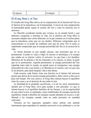 la tigresa el dragón
El Feng Shui y el Tao
El estudio del Feng Shui deriva de la comprensión de la función del Tao en
el interior de la naturaleza y de la humanidad. A través de esta comprensión
la humanidad puede seguir el camino del Tao y estar en armonía con el
universo.
La filosofía occidental enseña que vivimos en un mundo hostil y que
debemos conquistar y dominar la vida. En la práctica del Feng Shui es
necesario adoptar una visión diferente, en la que estamos en el mismo plano
que la naturaleza, antes que ser sus dueños. Debemos comprender que el
conocimiento es el poder de colaborar más que de crear. Por lo tanto es
importante comprender que la energía primordial del Tao es la esencia de la
vida.
La forma humana es una simple cáscara, una estructura que no es
permanente. Cuando es vieja y frágil, la cáscara se desintegra y la energía
que estaba en su interior vuelve al universo. Lo que hace a los hombres
diferentes de las plantas o de los minerales es la cáscara, es decir, la parte
que no es permanente. Aquella permanente, la energía primordial del Tao
repartida entre todo lo creado, no puede nacer ni extinguirse; esta energía
primordial da vida a una forma y es liberada en el cosmos, una vez que esta
se ha disuelto, para darle después vida a otra forma.
Cada esencia, cada forma, tiene una función en el interior del universo
puesto que deriva de la misma energía primordial y debe volver a ella con el
paso del tiempo. Por este motivo, el Feng Shui intenta buscar el equilibrio
entre las cosas y no el dominio de una sobre la otra.
La finalidad de la pirámide equilibrada, y la de los otros instrumentos
ideados por el Feng Shui, sirve para ayudar a este principio. Lo que se
intenta buscar es el equilibrio benéfico de las fuerzas, y no la superioridad
de una sobre la otra. La pirámide, como estabilizador de energías (acción de
equilibrar), tiende a absorber las energías cuando abundan en exceso o a dar
libertad a las energías cuando estas no están presentes en cantidad
suficiente.
Veremos en los siguientes ejemplos cómo utilizar este potente
instrumento para reproducir la armonía universal en los ambientes y en los
 