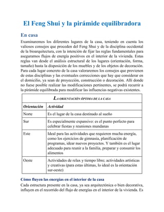 El Feng Shui y la pirámide equilibradora
En casa
Examinaremos los diferentes lugares de la casa, teniendo en cuenta los
valiosos consejos que proceden del Feng Shui y de la disciplina occidental
de la bioarquitectura, con la intención de fijar las reglas fundamentales para
asegurarnos flujos de energía positivos en el interior de la vivienda. Estas
reglas van desde el análisis estructural de los lugares (orientación, forma,
tamaño) hasta la disposición de los muebles y de los objetos de decoración.
Para cada lugar concreto de la casa valoraremos los consejos que provienen
de estas disciplinas y las eventuales correcciones que hay que considerar en
el domicilio, ya sean de proyección, construcción o decoración. Allí donde
no fuese posible realizar las modificaciones pertinentes, se podrá recurrir a
la pirámide equilibrada para modificar las influencias negativas existentes.
LA ORIENTACIÓN ÓPTIMA DE LA CASA
Orientación Actividad
Norte Es el lugar de la casa destinado al sueño
Sur Es especialmente expansivo: es el punto perfecto para
celebrar fiestas y reuniones mundanas
Este Ideal para las actividades que requieren mucha energía,
como los ejercicios de gimnasia, planificación de
programas, idear nuevos proyectos. Y también es el lugar
adecuado para reunir a la familia, preparar y consumir los
alimentos
Oeste Actividades de relax y tiempo libre; actividades artísticas
y creativas (para estas últimas, lo ideal es la orientación
sur-oeste)
Cómo fluyen las energías en el interior de la casa
Cada estructura presente en la casa, ya sea arquitectónica o bien decorativa,
influyen en el recorrido del flujo de energías en el interior de la vivienda. Es
 