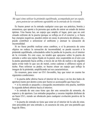 He aquí cómo utilizar la pirámide equilibrada, acompañada por un espejo,
para potenciar un ambiente agradable en la entrada de la vivienda
Es bueno poner en la entrada cualquier cosa que sea práctica, bonita y
armoniosa, que aporte a la persona que acaba de entrar un estado de ánimo
óptimo. Una buena luz, un espejo que amplíe el lugar, pero que no esté
situado enfrente de la puerta (porque se refleja en él el exterior y, si fuera
hay energías negativas, pueden entrar en casa), la presencia de plantas, etc.,
puede contribuir a armonizar el ambiente y atenuar la sensación de
incomodidad.
Si no fuese posible realizar estos cambios, o si la presencia de estos
objetos no reduce la sensación de incomodidad, se puede recurrir a la
pirámide equilibrada, colocándola sobre la jamba de la puerta, en el interior
de la vivienda. En este caso, no tendrá que apoyarse sobre la puerta de
entrada o sobre una repisa fijada en la pared, sino suspendida en el aire con
la punta apuntando hacia arriba, a través de un hilo de nailon o de algodón
(para evitar todo lo que sea de metal, como cadenas o alfileres) sujeta al
techo. Para reforzar su poder, es bueno situar un espejo que refleje la
imagen de la pirámide, amplificando así sus características.
En resumen, para tener un Ch’i favorable, hay que tener en cuenta las
siguientes condiciones:
• la puerta debe abrirse hacia el interior de la casa y en los dos lados de
apertura (tanto por dentro como por fuera) es aconsejable que haya luz;
• si la entrada es pequeña y enseguida encontramos otra puerta, también
la segunda deberá abrirse hacia el interior;
• la entrada de una casa tiene que dar una sensación de armonía, de
espacio y de apertura. Las entradas pequeñas y oscuras impiden disfrutar de
un buen Ch’i, siendo un obstáculo para cualquier evolución positiva de la
familia;
• la puerta de entrada no tiene que estar en el interior de la sala de estar,
sino precedida por una entrada o, en ausencia de esta, por una pantalla que
haga de filtro;
 