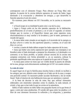 contrapuesto con el elemento Fuego. Para obtener un Feng Shui más
óptimo, la puerta de la cocina debería oponerse al cuarto de baño, lugar
destinado a la evacuación y abandono de energía, y que desarrolla la
función opuesta al acto de comer.
En resumen, para obtener un Ch’i favorable, en la cocina es necesario
que:
• el local ocupe en su totalidad la parte este o sur de la casa;
• Agua y Fuego estén en las dos paredes opuestas de la habitación,
preferiblemente en el norte el primero y en el este el segundo; al mismo
tiempo que la cocina y el frigorífico tienen que estar opuestos (este
electrodoméstico es muy similar a la lavadora y, por lo tanto, pertenece al
mundo del agua);
• la mesa debe estar situada en un ángulo si el recorrido de la energía es
de flujo abierto o entre las dos aperturas (puerta y ventana, en el caso del
flujo en curva);
• cocina y cuarto de baño deben ocupar los lados opuestos de la casa;
• tiene que haber una cierta separación (por ejemplo una mampara o un
biombo) entre el lado destinado a preparar los alimentos y el destinado a su
consumo; si no fuese posible, se puede colocar encima de la cocina una
campana extractora con forma piramidal o, en su ausencia, colocar la
pirámide equilibrada sobre una repisa en la pared en la que esté el Fuego;
• la mesa para comer no tiene que ser visible desde la puerta de entrada
de la casa, porque sería directamente asaltada por el Ch’i en cuanto entrase.
La sala de estar
Es aquel lugar en el que la familia pasa muchas horas o donde se reciben a
los amigos; por eso, debería estar siempre en el lado sur de la casa y ocupar
una posición central. Es necesario poder acceder fácilmente y de un modo
lineal. Todo el interior de esta habitación tiene que ser armónico y natural.
A la hora de decorar la sala de estar, hay que utilizar elementos
elaborados con materiales naturales como la madera, la seda natural, el
cristal, y hay que evitar todo lo que no exista en la naturaleza.
Sobre el lado sudeste no debe faltar una pequeña fuente en la que brote el
agua y corra por unas piedrecitas. El sonido del agua entre las piedras y el
fluir de este elemento favorecen la reflexión y la relajación, y permiten
 