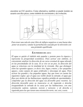 encontrar un Ch’i positivo. Como alternativa, también se puede instalar un
acuario con diez peces, como símbolo de crecimiento y de evolución.
Para tener una sala de estar libre de influjos negativos es una buena idea
poner un acuario y anular la perturbación causada por la televisión con
una pirámide equilibrada
LOS PODERES DEL AGUA
El agua es quizás el símbolo más popular y potente para la riqueza y
representa la prosperidad económica. Para activar este símbolo, es
conveniente analizar la dirección de un curso eventual de agua ubicado
en las proximidades de la casa. Si se vive en un piso, la dirección del
agua se relaciona con la totalidad de la vivienda. Hay que distinguir
entre las «grandes aguas», es decir, ríos, lagos y mares, y las «pequeñas
aguas», como espejos de agua artificiales y descargas de agua. Para
activar las grandes y las pequeñas aguas, hay que tener en cuenta las
siguientes reglas: que el agua sea visible desde la entrada; el agua que
fluye por detrás de las habitaciones significa pérdida de oportunidades;
comprobar que la dirección del agua sea favorable para vosotros. La
dirección favorable para su transcurso es de izquierda a derecha
(resguardando la entrada de la casa) por las habitaciones, con una
orientación sudeste, sudoeste, noreste y noroeste; y de derecha a
izquierda para las que tienen una orientación norte, sur, este y oeste.
 