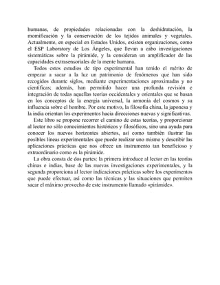 humanas, de propiedades relacionadas con la deshidratación, la
momificación y la conservación de los tejidos animales y vegetales.
Actualmente, en especial en Estados Unidos, existen organizaciones, como
el ESP Laboratory de Los Ángeles, que llevan a cabo investigaciones
sistemáticas sobre la pirámide, y la consideran un amplificador de las
capacidades extrasensoriales de la mente humana.
Todos estos estudios de tipo experimental han tenido el mérito de
empezar a sacar a la luz un patrimonio de fenómenos que han sido
recogidos durante siglos, mediante experimentaciones aproximadas y no
científicas; además, han permitido hacer una profunda revisión e
integración de todas aquellas teorías occidentales y orientales que se basan
en los conceptos de la energía universal, la armonía del cosmos y su
influencia sobre el hombre. Por este motivo, la filosofía china, la japonesa y
la india orientan los experimentos hacia direcciones nuevas y significativas.
Este libro se propone recorrer el camino de estas teorías, y proporcionar
al lector no sólo conocimientos históricos y filosóficos, sino una ayuda para
conocer los nuevos horizontes abiertos, así como también ilustrar las
posibles líneas experimentales que puede realizar uno mismo y describir las
aplicaciones prácticas que nos ofrece un instrumento tan beneficioso y
extraordinario como es la pirámide.
La obra consta de dos partes: la primera introduce al lector en las teorías
chinas e indias, base de las nuevas investigaciones experimentales, y la
segunda proporciona al lector indicaciones prácticas sobre los experimentos
que puede efectuar, así como las técnicas y las situaciones que permiten
sacar el máximo provecho de este instrumento llamado «pirámide».
 