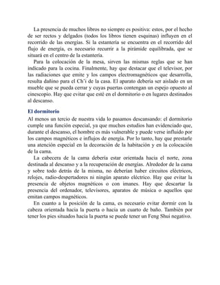 La presencia de muchos libros no siempre es positiva: estos, por el hecho
de ser rectos y delgados (todos los libros tienen esquinas) influyen en el
recorrido de las energías. Si la estantería se encuentra en el recorrido del
flujo de energía, es necesario recurrir a la pirámide equilibrada, que se
situará en el centro de la estantería.
Para la colocación de la mesa, sirven las mismas reglas que se han
indicado para la cocina. Finalmente, hay que destacar que el televisor, por
las radiaciones que emite y los campos electromagnéticos que desarrolla,
resulta dañino para el Ch’i de la casa. El aparato debería ser aislado en un
mueble que se pueda cerrar y cuyas puertas contengan un espejo opuesto al
cinescopio. Hay que evitar que esté en el dormitorio o en lugares destinados
al descanso.
El dormitorio
Al menos un tercio de nuestra vida lo pasamos descansando: el dormitorio
cumple una función especial, ya que muchos estudios han evidenciado que,
durante el descanso, el hombre es más vulnerable y puede verse influido por
los campos magnéticos e influjos de energía. Por lo tanto, hay que prestarle
una atención especial en la decoración de la habitación y en la colocación
de la cama.
La cabecera de la cama debería estar orientada hacia el norte, zona
destinada al descanso y a la recuperación de energías. Alrededor de la cama
y sobre todo detrás de la misma, no deberían haber circuitos eléctricos,
relojes, radio-despertadores ni ningún aparato eléctrico. Hay que evitar la
presencia de objetos magnéticos o con imanes. Hay que descartar la
presencia del ordenador, televisores, aparatos de música o aquellos que
emitan campos magnéticos.
En cuanto a la posición de la cama, es necesario evitar dormir con la
cabeza orientada hacia la puerta o hacia un cuarto de baño. También por
tener los pies situados hacia la puerta se puede tener un Feng Shui negativo.
 