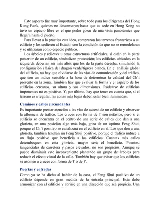 Este aspecto fue muy importante, sobre todo para los dirigentes del Hong
Kong Bank, quienes no descansaron hasta que su sede en Hong Kong no
tuvo un espacio libre en el que poder gozar de una vista panorámica que
llegara hasta el puerto.
Para llevar a la práctica esta idea, compraron los terrenos fronterizos a su
edificio y los cedieron al Estado, con la condición de que no se remodelaran
y se utilizaran como espacio público.
Los árboles y relieves u otras estructuras artificiales, si están en la parte
posterior de un edificio, simbolizan protección; los edificios ubicados en la
izquierda deberían ser más altos que los de la parte derecha, simulando la
configuración clásica del dragón verde/tigresa blanca. En el análisis global
del edificio, no hay que olvidarse de las vías de comunicación y del tráfico,
que son un índice sensible a la hora de determinar la calidad del Ch’i
presente en la zona. También hay que evaluar la forma y el aspecto de los
edificios cercanos, su altura y sus dimensiones. Rodearse de edificios
imponentes no es positivo. Y, por último, hay que tener en cuenta que, si el
terreno es irregular, las zonas más bajas deben estar bien iluminadas.
Caminos y calles circundantes
Es importante prestar atención a las vías de acceso de un edificio y observar
la afluencia de tráfico. Los cruces con forma de T son nefastos, pero si el
edificio se encuentra en el centro de una serie de calles que dan a una
glorieta, en una posición algo más baja, goza de un óptimo Feng Shui,
porque el Ch’i positivo se canalizará en el edificio en sí. Los que den a una
glorieta, también tendrán un Feng Shui positivo, porque el tráfico induce a
un flujo positivo que beneficia a los edificios. Cuantas más calles
desemboquen en esta glorieta, mayor será el beneficio. Puentes,
tangenciales de carretera y pasos elevados, no son propicios. Aunque se
puede disminuir este inconveniente plantando un grupo de árboles para
reducir el efecto visual de la calle. También hay que evitar que los edificios
se asomen a cruces con forma de T o de Y.
Puertas y entradas
Como ya se ha dicho al hablar de la casa, el Feng Shui positivo de un
edificio depende en gran medida de la entrada principal. Esta debe
armonizar con el edificio y abrirse en una dirección que sea propicia. Una
 