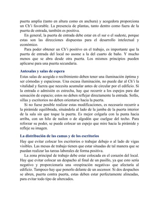 puerta amplia (tanto en altura como en anchura) y acogedora proporciona
un Ch’i favorable. La presencia de plantas, tanto dentro como fuera de la
puerta de entrada, también es positiva.
En general, la puerta de entrada debe estar en el sur o el sudeste, porque
estas son las direcciones dispuestas para el desarrollo intelectual y
económico.
Para poder obtener un Ch’i positivo en el trabajo, es importante que la
puerta de entrada del local no asome a la del cuarto de baño. Y mucho
menos que se abra desde otra puerta. Los mismos principios pueden
aplicarse para una puerta secundaria.
Antesalas y salas de espera
Estas salas de acogida o recibimiento deben tener una iluminación óptima y
ser cómodas y espaciosas. Una escasa iluminación, no puede dar al Ch’i la
vitalidad y fuerza que necesita acumular antes de circular por el edificio. Si
la entrada o admisión es estrecha, hay que recurrir a los espejos para dar
sensación de espacio; estos no deben reflejar directamente la entrada. Sofás,
sillas y escritorios no deben orientarse hacia la puerta.
Si no fuese posible realizar estas modificaciones, es necesario recurrir a
la pirámide equilibrada, situándola al lado de la jamba de la puerta interior
de la sala sin que toque la puerta. Es mejor colgarla con la punta hacia
arriba, con un hilo de nailon o de algodón que cuelgue del techo. Para
reforzar su poder, se puede colocar un espejo que mire hacia la pirámide y
refleje su imagen.
La distribución de las camas y de los escritorios
Hay que evitar colocar los escritorios o trabajar debajo o al lado de vigas
visibles. Las mesas de trabajo tienen que estar situadas de tal manera que se
puedan realizar las tareas laborales de forma positiva.
La zona principal de trabajo debe estar colocada en el corazón del local.
Hay que evitar colocar un despacho al final de un pasillo, ya que esto sería
negativo y proporcionaría una «respiración negativa» que afectaría al
edificio. Tampoco hay que ponerlo delante de un ascensor. Si dos despachos
se abren, puerta contra puerta, estas deben estar perfectamente alineadas,
para evitar todo tipo de altercados.
 