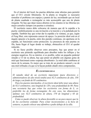 En el interior del local, las puertas deberían estar abiertas para permitir
que el Ch’i circule libremente. Si la planta es irregular es necesario
remediar el problema con espejos y puntos de luz, recordando que un local
de planta cuadrada o rectangular es más aconsejable que uno de planta
irregular. No hay que dejar nunca abiertos ni los estantes ni las librerías (es
mejor cerrarlos siempre con puertas o cristales).
El escritorio nunca debe colocarse de manera que dé la espalda a la
puerta: simbólicamente es una invitación a la traición y a la puñalada por la
espalda. También hay que evitar dar la espalda a la ventana, ya que, según
el Feng Shui, esto representa carecer de apoyo. La posición ideal está en el
ángulo opuesto a la puerta, entre dos paredes continuas, sin aperturas en la
espalda, así funcionará como protección. La presencia de más puertas en
fila, hasta llegar al lugar donde se trabaje, obstaculiza al Ch’i al quedar
reducido.
Si no fuese posible observar estos preceptos, hay que poner en el
escritorio una pirámide equilibrada para absorber todos los influjos y las
energías negativas. En su interior, si es posible, sobre un pequeño pedestal
situado a 1/3 de su altura, hay que poner un platillo con algunas gotas de
miel que funcionará como «esponja absorbente». La miel debe cambiarse al
inicio de la semana. Es mejor que se trate de un producto natural y no de
una miel refinada a la que se le hayan podido añadir otros componentes.
EL ESCRITORIO IDEAL
El tamaño ideal de un escritorio importante (para directores o
administradores de alto nivel) tendrá unos 82,5 centímetros de alto, 150
de largo y un fondo de 85 centímetros.
Para los puestos intermedios, el escritorio ideal debe tener una altura
de 82,5 centímetros, una longitud de 120 y una profundidad de 80. Para
una secretaria hay que evitar los escritorios con forma de L; es
preferible los de forma rectangular. En este caso, las dimensiones
óptimas son: 82,5 centímetros de altura, 170 de longitud y 65 de
profundidad.
Como se puede observar, la altura favorable es un poco mayor que la
de los escritorios estándar. Para evitar inconvenientes a la hora de
sentarse, se puede colocar una alfombra o podio debajo de la silla.
 