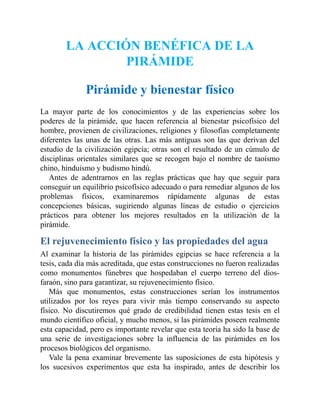 LA ACCIÓN BENÉFICA DE LA
PIRÁMIDE
Pirámide y bienestar físico
La mayor parte de los conocimientos y de las experiencias sobre los
poderes de la pirámide, que hacen referencia al bienestar psicofísico del
hombre, provienen de civilizaciones, religiones y filosofías completamente
diferentes las unas de las otras. Las más antiguas son las que derivan del
estudio de la civilización egipcia; otras son el resultado de un cúmulo de
disciplinas orientales similares que se recogen bajo el nombre de taoísmo
chino, hinduismo y budismo hindú.
Antes de adentrarnos en las reglas prácticas que hay que seguir para
conseguir un equilibrio psicofísico adecuado o para remediar algunos de los
problemas físicos, examinaremos rápidamente algunas de estas
concepciones básicas, sugiriendo algunas líneas de estudio o ejercicios
prácticos para obtener los mejores resultados en la utilización de la
pirámide.
El rejuvenecimiento físico y las propiedades del agua
Al examinar la historia de las pirámides egipcias se hace referencia a la
tesis, cada día más acreditada, que estas construcciones no fueron realizadas
como monumentos fúnebres que hospedaban el cuerpo terreno del dios-
faraón, sino para garantizar, su rejuvenecimiento físico.
Más que monumentos, estas construcciones serían los instrumentos
utilizados por los reyes para vivir más tiempo conservando su aspecto
físico. No discutiremos qué grado de credibilidad tienen estas tesis en el
mundo científico oficial, y mucho menos, si las pirámides poseen realmente
esta capacidad, pero es importante revelar que esta teoría ha sido la base de
una serie de investigaciones sobre la influencia de las pirámides en los
procesos biológicos del organismo.
Vale la pena examinar brevemente las suposiciones de esta hipótesis y
los sucesivos experimentos que esta ha inspirado, antes de describir los
 